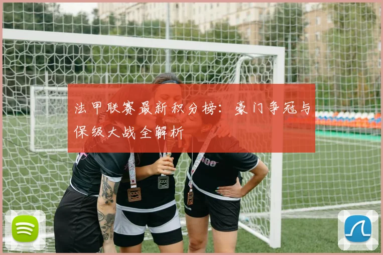 法甲联赛最新积分榜:豪门争冠与保级大战全解析