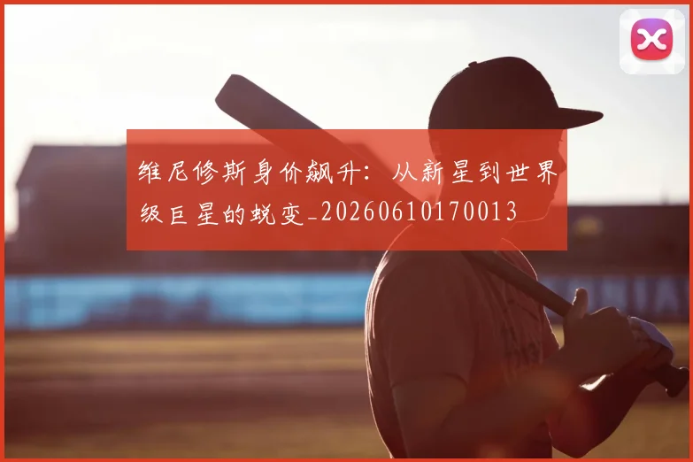 维尼修斯身价飙升：从新星到世界级巨星的蜕变_20260610170013