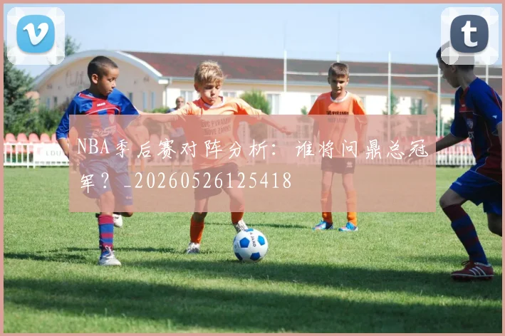 NBA季后赛对阵分析：谁将问鼎总冠军？_20260526125418