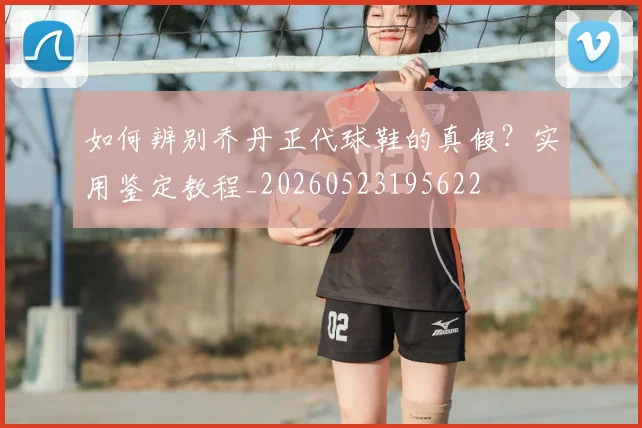 如何辨别乔丹正代球鞋的真假?实用鉴定教程_20260523195622