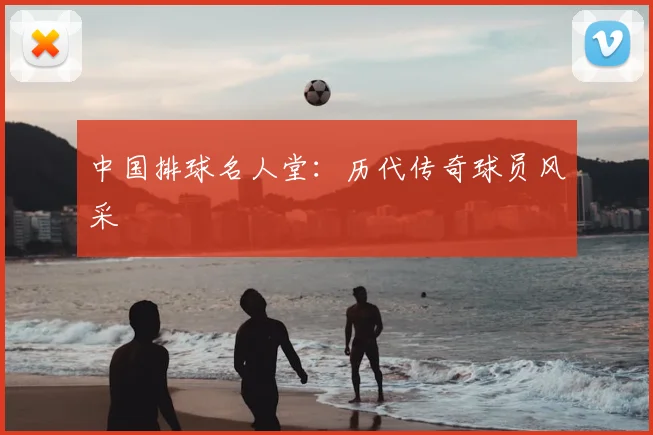 中国排球名人堂:历代传奇球员风采