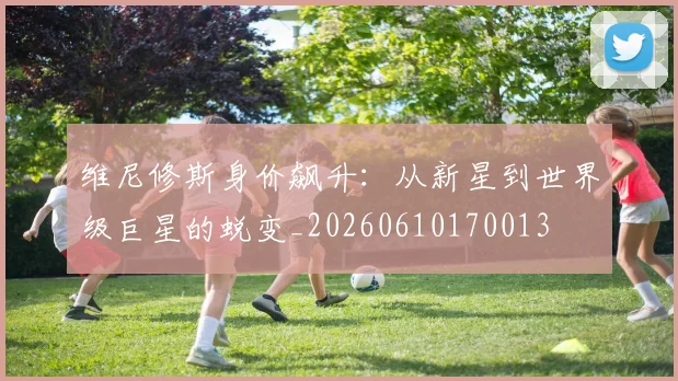 维尼修斯身价飙升：从新星到世界级巨星的蜕变_20260610170013